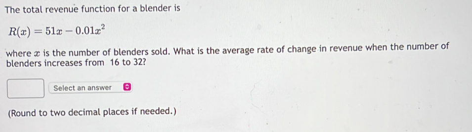 The total revenue function for a blender is
R(x)=51x-0.01x^2
where x is the number of blenders sold. What is the average rate of change in revenue when the number of 
blenders increases from 16 to 32? 
Select an answer 
(Round to two decimal places if needed.)