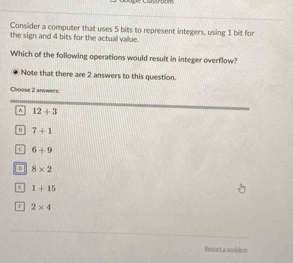 Googie Classroom
Consider a computer that uses 5 bits to represent integers, using 1 bit for
the sign and 4 bits for the actual value.
Which of the following operations would result in integer overflow?
Note that there are 2 answers to this question.
Choose 2 answers:
A 12+3
B 7+1
C 6+9
D 8* 2
E 1+15
F 2* 4
Report a problem