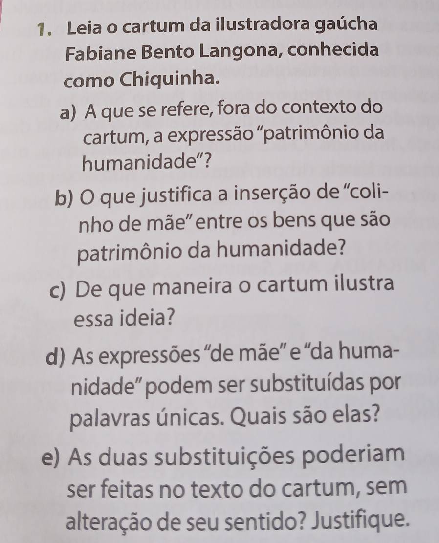 Leia o cartum da ilustradora gaúcha 
Fabiane Bento Langona, conhecida 
como Chiquinha. 
a) A que se refere, fora do contexto do 
cartum, a expressão "patrimônio da 
humanidade"? 
b) O que justifica a inserção de 'coli- 
nho de mãe" entre os bens que são 
patrimônio da humanidade? 
c) De que maneira o cartum ilustra 
essa ideia? 
d) As expressões “de mãe” e “da huma- 
nidade' podem ser substituídas por 
palavras únicas. Quais são elas? 
e) As duas substituições poderiam 
ser feitas no texto do cartum, sem 
alteração de seu sentido? Justifique.