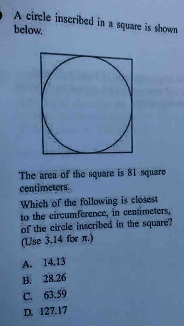 A circle inscribed in a square is shown
below.
The area of the square is 81 square
centímeters.
Which of the following is closest
to the circumference, in centimeters,
of the circle inscribed in the square?
(Use 3.14 for π.)
A. 14.13
B. 28.26
C. 63.59
D. 127.17