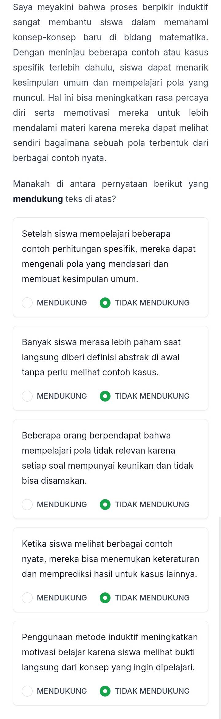 Saya meyakini bahwa proses berpikir induktif
sangat membantu siswa dalam memahami
konsep-konsep baru di bidang matematika.
Dengan meninjau beberapa contoh atau kasus
spesifik terlebih dahulu, siswa dapat menarik
kesimpulan umum dan mempelajari pola yang
muncul. Hal ini bisa meningkatkan rasa percaya
diri serta memotivasi mereka untuk lebih
mendalami materi karena mereka dapat melihat
sendiri bagaimana sebuah pola terbentuk dari
berbagai contoh nyata.
Manakah di antara pernyataan berikut yang
mendukung teks di atas?
Setelah siswa mempelajari beberapa
contoh perhitungan spesifik, mereka dapat
mengenali pola yang mendasari dan
membuat kesimpulan umum.
MENDUKUNG TIDAK MENDUKUNG
Banyak siswa merasa lebih paham saat
langsung diberi definisi abstrak di awal
tanpa perlu melihat contoh kasus.
MENDUKUNG TIDAK MENDUKUNG
Beberapa orang berpendapat bahwa
mempelajari pola tidak relevan karena
setiap soal mempunyai keunikan dan tidak
bisa disamakan.
MENDUKUNG TIDAK MENDUKUNG
Ketika siswa melihat berbagai contoh
nyata, mereka bisa menemukan keteraturan
dan memprediksi hasil untuk kasus lainnya.
MENDUKUNG TIDAK MENDUKUNG
Penggunaan metode induktif meningkatkan
motivasi belajar karena siswa melihat bukti
langsung dari konsep yang ingin dipelajari.
MENDUKUNG TIDAK MENDUKUNG