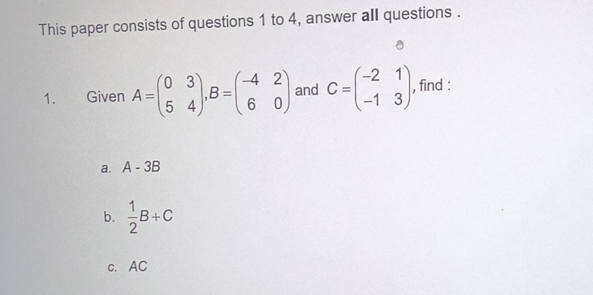 This paper consists of questions 1 to 4, answer all questions . 
1. Given A=beginpmatrix 0&3 5&4endpmatrix , B=beginpmatrix -4&2 6&0endpmatrix and C=beginpmatrix -2&1 -1&3endpmatrix , find : 
a. A-3B
b.  1/2 B+C
c. AC