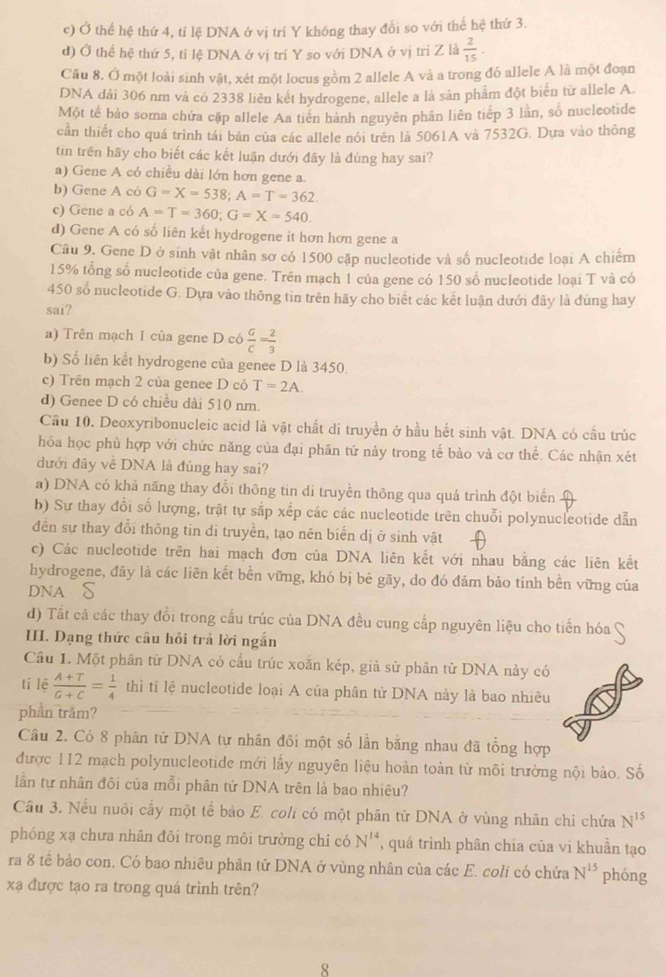 c) Ở thể hệ thứ 4, tỉ lệ DNA ở vị trí Y không thay đổi so với thế hệ thứ 3.
d) Ở thế hệ thứ 5, tỉ lệ DNA ở vị trí Y so với DNA ở vị trí Z là  2/15 .
Câu 8. Ở một loài sinh vật, xét một locus gồm 2 allele A và a trong đó allele A là một đoạn
DNA dải 306 nm và có 2338 liên kết hydrogene, allele a là sản phẩm đột biển từ allele A.
Một tế bảo soma chứa cặp allele Aa tiến hành nguyên phân liên tiếp 3 lần, số nucleotide
cần thiết cho quá trình tái bản của các allele nói trên là 5061A và 7532G. Dựa vào thông
tin trên hãy cho biết các kết luận dưới đây là đúng hay sai?
a) Gene A có chiều dài lớn hơn gene a.
b) Gene A có G=X=538;A=T=362.
c) Gene a có A=T=360;G=X=540.
d) Gene A có số liên kết hydrogene it hơn hơn gene a
Câu 9. Gene D ở sinh vật nhân sơ có 1500 cặp nucleotide và số nucleotide loại A chiếm
15% tổng số nucleotide của gene. Trên mạch 1 của gene có 150 số nucleotide loại T và có
450 số nucleotide G. Dựa vào thông tin trên hãy cho biết các kết luận dưới đây là đúng hay
sai?
a) Trên mạch 1 của gene D có  G/C = 2/3 
b) Số liên kết hydrogene của genee D là 3450.
c) Trên mạch 2 của genee D có T=2A.
d) Genee D có chiều dài 510 nm.
Cầu 10. Deoxyribonucleic acid là vật chất dí truyền ở hầu hết sinh vật. DNA có cầu trúc
hóa học phù hợp với chức năng của đại phân tử này trong tế bào và cơ thể. Các nhận xét
đưới đây về DNA là đúng hay sai?
a) DNA có khả năng thay đổi thông tin di truyền thông qua quá trình đột biển
b) Sự thay đổi số lượng, trật tự sắp xếp các các nucleotide trên chuỗi polynucleotide dẫn
đền sự thay đổi thông tin di truyền, tạo nên biển dị ở sinh vật
c) Các nucleotide trên hai mạch đơn của DNA liên kết với nhau bằng các liên kết
hydrogene, đây là các liên kết bền vững, khó bị bẻ gãy, do đó đảm bảo tính bền vững của
dnA S
d) Tất cả các thay đổi trong cấu trúc của DNA đều cung cấp nguyên liệu cho tiến hóa
III. Dạng thức câu hồi trả lời ngắn
Cầu 1. Một phân từ DNA có cấu trúc xoăn kép, giả sử phân từ DNA này có
tí lệ  (A+T)/G+C = 1/4  thì tiỉ lệ nucleotide loại A của phân từ DNA này là bao nhiêu
phần trăm?
Câu 2. Có 8 phân tử DNA tự nhân đôi một số lần bằng nhau đã tổng hợp
được 112 mạch polynucleotide mới lấy nguyên liệu hoàn toàn từ môi trường nội bào. Số
lần tự nhân đôi của mỗi phân tử DNA trên là bao nhiêu?
Cầu 3. Nếu nuôi cấy một tế bảo E. coli có một phân tử DNA ở vùng nhân chỉ chứa N^(15)
phóng xạ chưa nhân đôi trong môi trường chi có N^(14) , quá trình phân chia của vi khuẫn tạo
ra 8 tế bào con. Có bao nhiêu phân tử DNA ở vùng nhân của các E. coli có chứa N^(15) phóng
xạ được tạo ra trong quá trình trên?
8