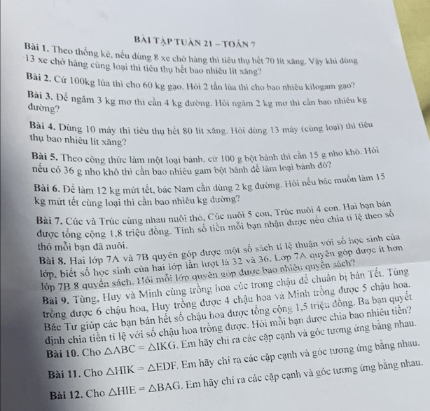 Bài Tập tuần 21 - toán 7
Bài 1. Theo thống kê, nếu dùng 8 xe chở hàng thì tiêu thụ hết 70 lít xăng. Vậy khi đùng
*13 xe chở hàng cùng loại thì tiêu thụ hết bao nhiêu lít xăng?
Bài 2, Cứ 100kg lúa thì cho 60 kg gạo. Hỏi 2 tấn lúa thì cho bao nhiêu kilogam gạo?
Bài 3. Để ngâm 3 kg mơ thì cần 4 kg đường. Hỏi ngâm 2 kg mơ thì cần bao nhiêu kg
đường?
Bài 4. Dùng 10 máy thì tiêu thụ hết 80 lít xăng. Hỏi dùng 13 máy (cùng loại) thì tiêu
thụ bao nhiêu lít xăng?
Bài 5. Theo công thức làm một loại bánh. cứ 100 g bột bánh thì cần 15 g nho khô. Hỏi
nếu có 36 g nho khô thì cần bao nhiều gam bột bánh để lâm loại bánh đỏ?
Bài 6. Để làm 12 kg mứt tết, bác Nam cần dùng 2 kg đường. Hỏi nếu bác muốn làm 15
kg mứt tết cùng loại thì cần bao nhiêu kg đường?
Bài 7. Cúc và Trúc cùng nhau nuôi thô, Cúc nuôi 5 con, Trúc nuôi 4 con. Hai bạn bán
được tổng cộng 1,8 triệu đồng. Tính số tiên mỗi bạn nhận được nếu chia tỉ lệ theo số
thỏ mỗi bạn đã nuôi.
Bài 8. Hai lớp 7A và 7B quyên góp được một số sách tỉ lệ thuận với số học sinh của
lớp, biết số học sinh của hai lớp lần lượt là 32 và 36. Lớp 7A quyên góp được ít hơn
lớp 7B 8 quyển sách. Hỏi mỗi lớp quyên góp được bao nhiêu quyền sách?
Bài 9. Tùng, Huy và Minh cùng trồng hoa cúc trong chậu để chuẩn bị bán Tết. Tùng
đưrồng được 6 chậu hoa, Huy trồng được 4 chậu hoa và Minh trồng được 5 chậu hoa.
Bác Tư giúp các bạn bán hết số chậu hoa được tổng cộng 1,5 triệu đồng. Ba bạn quyết
dịnh chia tiền tỉ lệ với số chậu hoa trồng được. Hỏi mỗi bạn được chia bao nhiêu tiền?
Bài 10. Cho △ ABC=△ IKG. Em hãy chi ra các cặp cạnh và góc tương ứng bằng nhau.
Bài 11. Cho △ HIK=△ EDF. Em hãy chỉ ra các cặp cạnh và góc tương ứng bằng nhau.
Bài 12. Cho △ HIE=△ BAG. Em hãy chỉ ra các cặp cạnh và góc tương ứng bằng nhau.