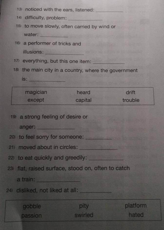 noticed with the ears, listened:
_
14 difficulty, problem:_
15) to move slowly, often carried by wind or
water:_
16) a performer of tricks and
illusions:
_
17) everything, but this one item:_
18 the main city in a country, where the government
is:_
19) a strong feeling of desire or
anger:_
20) to feel sorry for someone:_
21) moved about in circles:_
22) to eat quickly and greedily:_
23) flat, raised surface, stood on, often to catch
a train:_
24) disliked, not liked at all:_
gobble pity platform
passion swirled hated