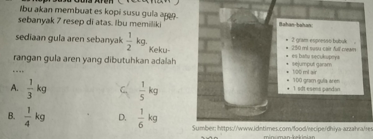 Ibu akan membuat es kopi susu gula ap
sebanyak 7 resep di atas. Ibu memiliki
Bahan-bahan:
2 gram espresso bubuk ,
sediaan gula aren sebanyak  1/2 kg. Keku- 250 ml susu cair full cream
es batu secukupnya
rangan gula aren yang dibutuhkan adalah sejumput garam
…._ 100 ml air
100 gram gula aren
A.  1/3 kg  1/5 kg 1 sdt esens pandan
C.
B.  1/4 kg  1/6 kg
D.
Sumber: https://www.idntimes.com/food/recipe/dhiya-azzahra/res
minuman-kekinian