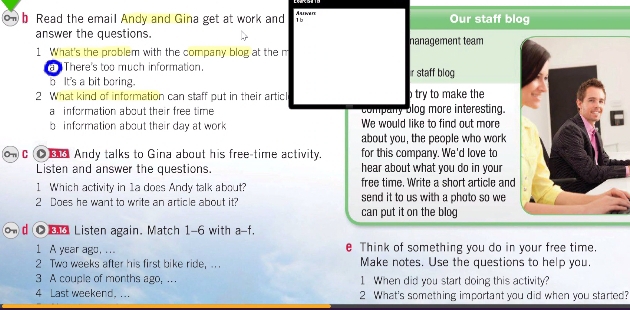 Read the email Andy and Gina get at work and 1b Arinaie Our staff blog 
answer the questions. nanagement team 
1 What's the problem with the company blog at the n 
a There's too much information. r staff blog 
h It's a bit boring. 
2 What kind of information can staff out in their artic o try to make the 
a information about their free time company blog more interesting. 
b information about their day at work We would like to find out more 
about you, the people who work 
oC ● Andy talks to Gina about his free-time activity. for this company. We'd love to 
Listen and answer the questions. hear about what you do in your 
1 Which activity in 1a does Andy talk about? free time. Write a short article and 
2 Does he want to write an article about it? send it to us with a photo so we . 
can put it on the blog 
o d ● Listen again. Match 1-6 with a-f. 
1 A year ago, ... e Think of something you do in your free time. 
2 Two weeks after his first bike ride, .. . Make notes. Use the questions to help you. 
3 A couple of months ago, . . 1 When did you start doing this activity? 
4 Last weekend. ... 2 What's something important you did when you started?