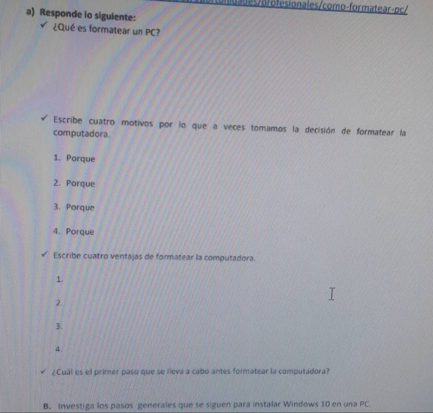 des/ orofesionales/como-formatear-pc/
a) Responde lo sigulente:
¿Qué es formatear un PC?
Escribe cuatro motivos por lo que a veces tomamos la decisión de formatear la
computadora.
1. Porque
2. Porque
3. Porque
4. Porque
Escribe cuatro ventajas de formatear la computadora.
1.
2
3.
4
¿Cuál es el primer paso que se lleva a cabo antes formatear la computadora?
B. Investiga los pasos genérales que se siguen para instalar Windows 10 en una PC.