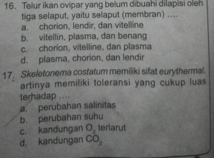 Telur ikan ovipar yang belum dibuahi dilapisi oleh
tiga selaput, yaitu selaput (membran) ....
a. chorion, lendir, dan vitelline
b. vitellin, plasma, dan benang
c. chorion, vitelline, dan plasma
d. plasma, chorion, dan lendir
17. Skeletonema costatum memiliki sifat eurythermal.
artinya memiliki toleransi yang cukup luas
terhadap ....
a. perubahan salinitas
b. perubahan suhu
c. kandungan O_2 terlarut
d. kandungan CO_2