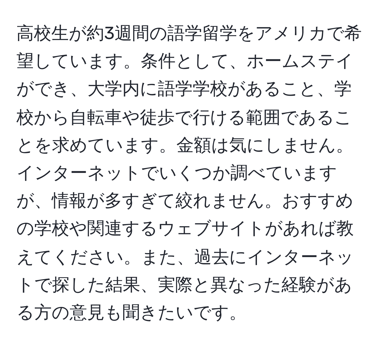 高校生が約3週間の語学留学をアメリカで希望しています。条件として、ホームステイができ、大学内に語学学校があること、学校から自転車や徒歩で行ける範囲であることを求めています。金額は気にしません。インターネットでいくつか調べていますが、情報が多すぎて絞れません。おすすめの学校や関連するウェブサイトがあれば教えてください。また、過去にインターネットで探した結果、実際と異なった経験がある方の意見も聞きたいです。