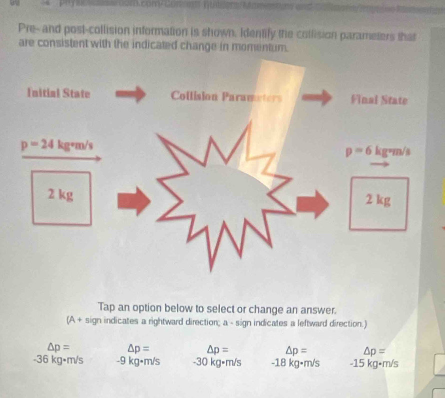 Pre--and post-collision information is shown. Identify the collision parameters that
are consistent with the indicated change in momentum.
Tap an option below to select or change an answer.
(A + sign indicates a rightward direction; a - sign indicates a leftward direction.)
△ p=
△ p=
△ p=
△ p=
△ p=
-36 kg•m/s -9 kg•m/s -30 kg•m/s -18 kg•m/s -15 kg•m/s