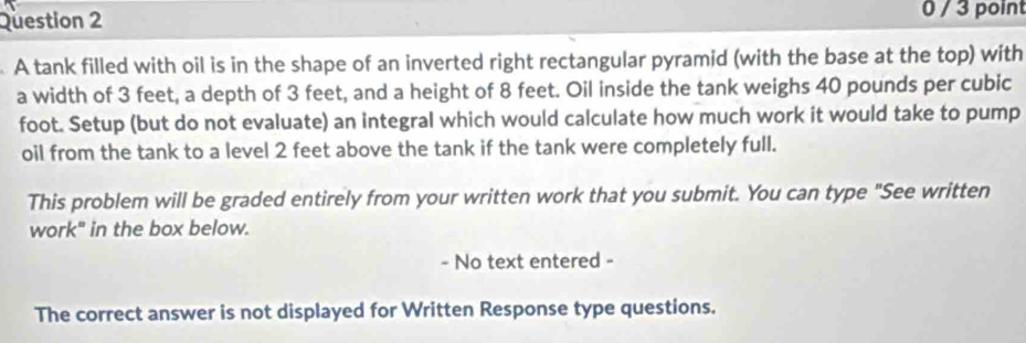 0 / 3 point 
A tank filled with oil is in the shape of an inverted right rectangular pyramid (with the base at the top) with 
a width of 3 feet, a depth of 3 feet, and a height of 8 feet. Oil inside the tank weighs 40 pounds per cubic
foot. Setup (but do not evaluate) an integral which would calculate how much work it would take to pump 
oil from the tank to a level 2 feet above the tank if the tank were completely full. 
This problem will be graded entirely from your written work that you submit. You can type "See written 
work" in the box below. 
- No text entered - 
The correct answer is not displayed for Written Response type questions.