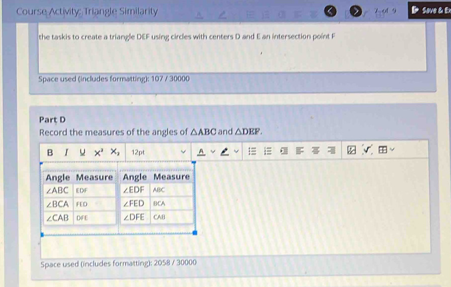 Course Activity: Triangle Similarity 7 of 9 Save & Ex
the taskis to create a triangle DEF using circles with centers D and E an intersection point F
Space used (includes formatting): 107 / 30000
Part D
Record the measures of the angles of △ ABC and △ DEF.
B I u X^2X_2 12pt
Space used (includes formatting): 2058 / 30000