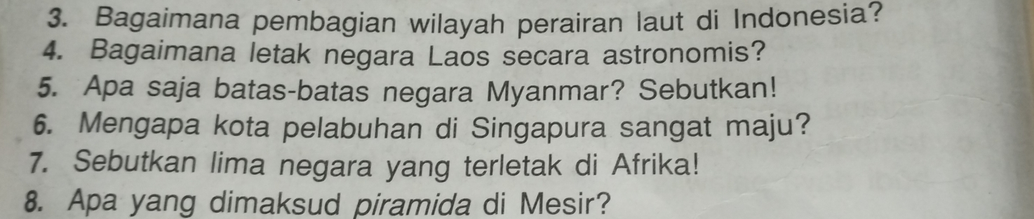 Bagaimana pembagian wilayah perairan laut di Indonesia? 
4. Bagaimana letak negara Laos secara astronomis? 
5. Apa saja batas-batas negara Myanmar? Sebutkan! 
6. Mengapa kota pelabuhan di Singapura sangat maju? 
7. Sebutkan lima negara yang terletak di Afrika! 
8. Apa yang dimaksud piramida di Mesir?