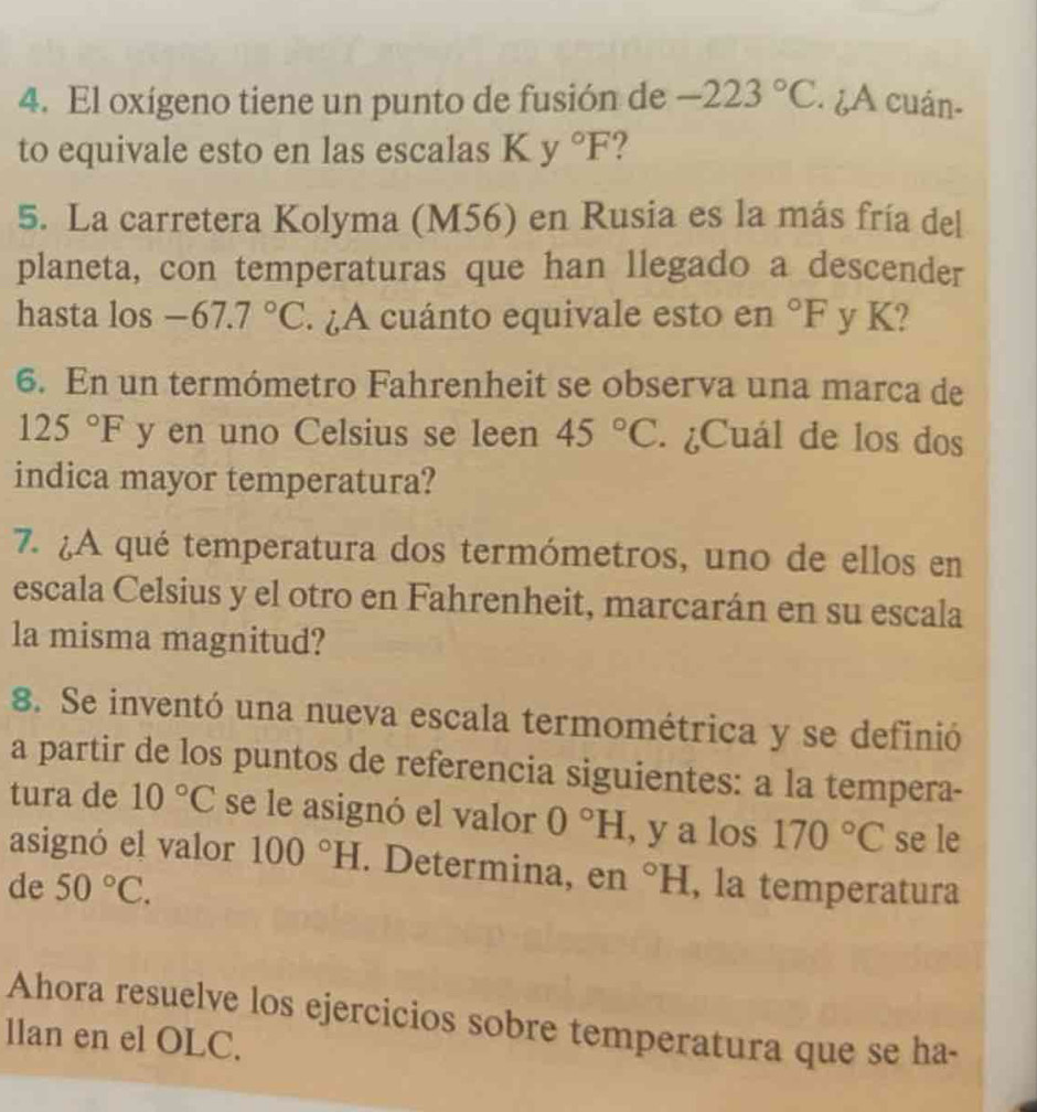 El oxígeno tiene un punto de fusión de -223°C. ¿A cuán- 
to equivale esto en las escalas K y°F 2 
5. La carretera Kolyma (M56) en Rusia es la más fría del 
planeta, con temperaturas que han llegado a descender 
hasta los -67.7°C. ¿A cuánto equivale esto en°F y K? 
6. En un termómetro Fahrenheit se observa una marca de
125°F y en uno Celsius se leen 45°C. ¿Cuál de los dos 
indica mayor temperatura? 
7. ¿A qué temperatura dos termómetros, uno de ellos en 
escala Celsius y el otro en Fahrenheit, marcarán en su escala 
la misma magnitud? 
8. Se inventó una nueva escala termométrica y se definió 
a partir de los puntos de referencia siguientes: a la tempera- 
tura de 10°C se le asignó el valor 0°H , y a los 170°C se le 
asignó el valor 100°H. Determina, en 
de 50°C. ^circ H , la temperatura 
Ahora resuelve los ejercicios sobre temperatura que se ha 
llan en el OLC.