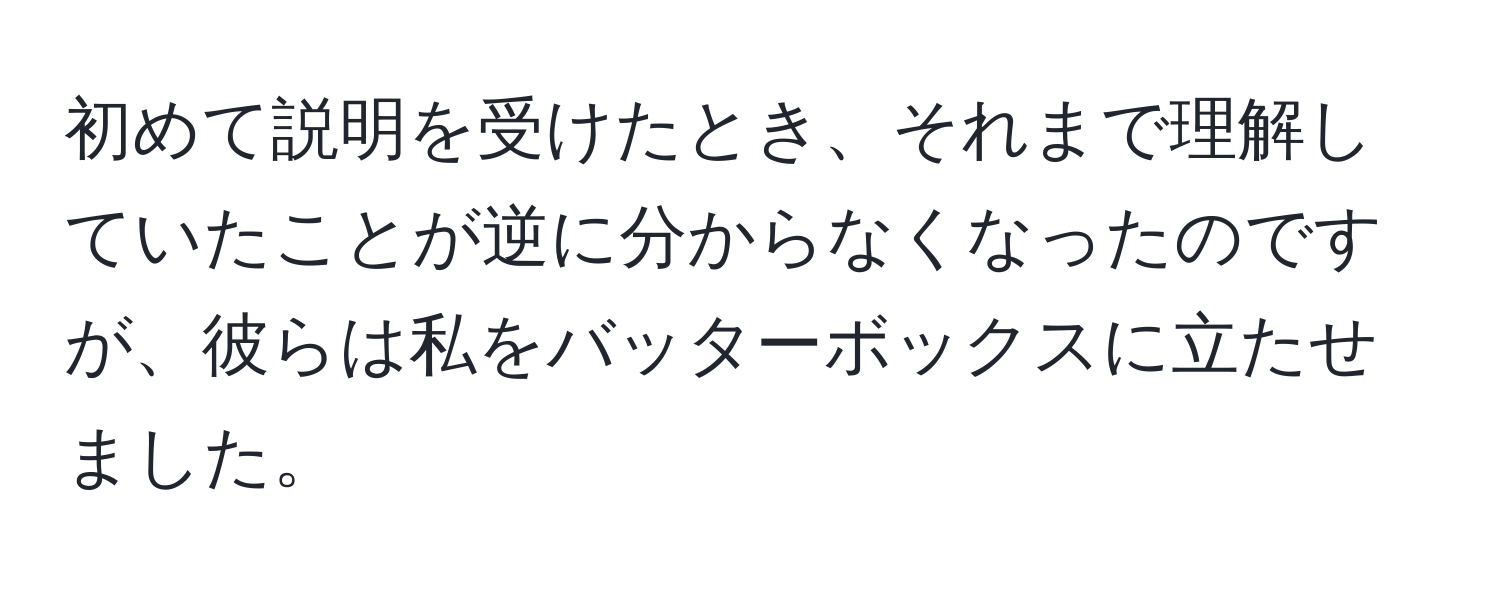 初めて説明を受けたとき、それまで理解していたことが逆に分からなくなったのですが、彼らは私をバッターボックスに立たせました。