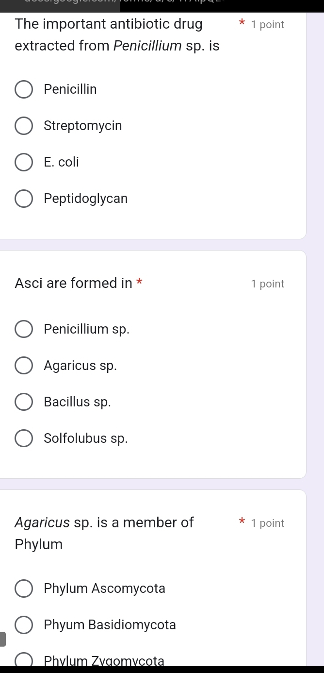 The important antibiotic drug 1 point
extracted from Penicillium sp. is
Penicillin
Streptomycin
E. coli
Peptidoglycan
Asci are formed in * 1 point
Penicillium sp.
Agaricus sp.
Bacillus sp.
Solfolubus sp.
Agaricus sp. is a member of 1 point
Phylum
Phylum Ascomycota
Phyum Basidiomycota
Phvlum Zvgomvcota