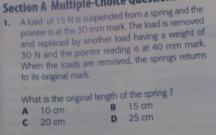 Multiple-Choice que
1 A load of 15 N is suspended from a spring and the
pointer is at the 30 mm mark. The load is removed
and replaced by another load having a weight of
30 N and the pointer reading is at 40 mm mark.
When the loads are removed, the springs returns
to its original mark.
What is the original length of the spring ?
A 10 cm B 15 cm
C 20 cm D 25 cm