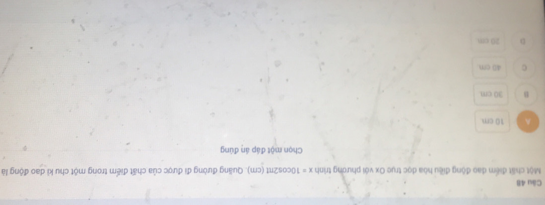 Một chất điểm dao động điều hòa dọc trục Ox với phương trình x=10cos 2π t(cm). Quãng đường đi được của chất điểm trong một chu kì dao động là
Chọn một đáp án đúng
A 10 cm
B 30 cm
C 4D cm.
D 20 cm