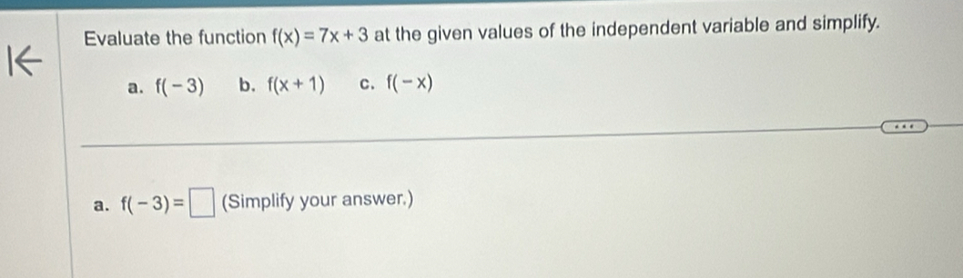 Evaluate the function f(x)=7x+3 at the given values of the independent variable and simplify. 
a. f(-3) b. f(x+1) c. f(-x)
a. f(-3)=□ (Simplify your answer.)