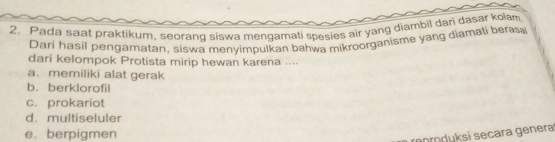 Pada saat praktikum, seorang siswa mengamati spesies air yang diambil dari dasar kolam.
Dari hasil pengamatan, siswa menyimpulkan bahwa mikroorganisme yang diamati berasa
dari kelompok Protista mirip hewan karena ....
a. memiliki alat gerak
b. berklorofil
c. prokariot
d. multiseluler
e. berpigmen
rproduksi secara genera