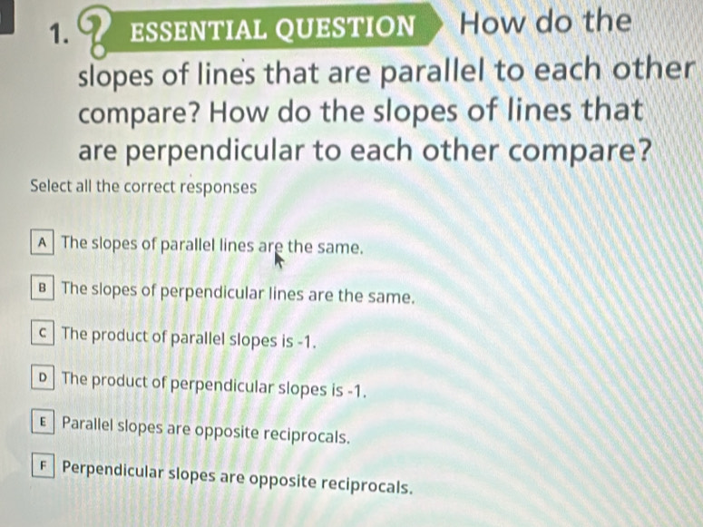 ESSENTIAL QUESTION How do the
slopes of lines that are parallel to each other
compare? How do the slopes of lines that
are perpendicular to each other compare?
Select all the correct responses
A The slopes of parallel lines are the same.
B The slopes of perpendicular lines are the same.
c The product of parallel slopes is -1.
D The product of perpendicular slopes is -1.
€ Parallel slopes are opposite reciprocals.
F Perpendicular slopes are opposite reciprocals.