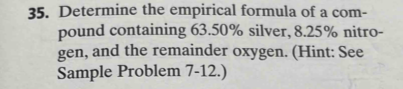 Determine the empirical formula of a com- 
pound containing 63.50% silver, 8.25% nitro- 
gen, and the remainder oxygen. (Hint: See 
Sample Problem 7-12.)