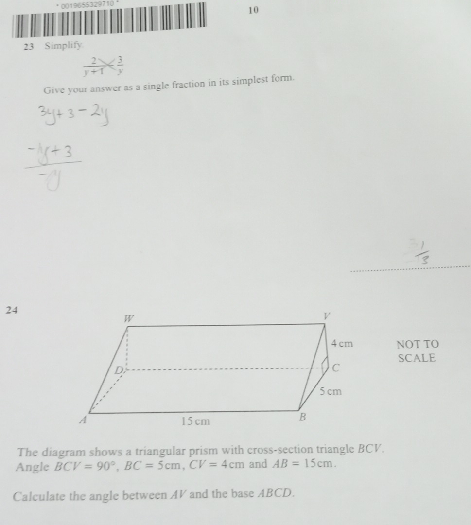 0019655329710' 
10 
23 Simplify.
 2/y+1 
Give your answer as a single fraction in its simplest form. 
24 
NOT TO 
SCALE 
The diagram shows a triangular prism with cross-section triangle BCV. 
Angle BCV=90°, BC=5cm, CV=4cm and AB=15cm. 
Calculate the angle between AV and the base ABCD.