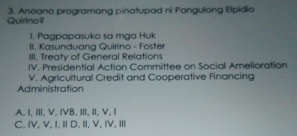 Anoano programang pinatupad ni Pangulong Elpidio
Quirino?
I. Pagpapasuko sa mga Huk
II. Kasunduang Quirino - Foster
III. Treaty of General Relations
IV. Presidential Action Committee on Social Amelioration
V. Agricultural Credit and Cooperative Financing
Administration
A. I, Ⅲ, V, IVB. I, I, V, I
C. IV, V,I, Ⅱ D. Ⅱ, V, ⅣV, Ⅲ