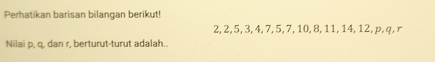Perhatikan barisan bilangan berikut!
2, 2, 5, 3, 4, 7, 5, 7, 10, 8, 11, 14, 12, p, q, r
Nilai p, q, dan r, berturut-turut adalah..