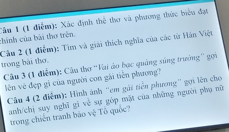 Xác định thể thơ và phương thức biểu đạt 
chính của bài thơ trên. 
Câu 2 (1 điểm): Tìm và giải thích nghĩa của các từ Hán Việt 
trong bài thơ. 
Câu 3 (1 điểm): Câu thơ “Vai áo bạc quàng súng trường” gợi 
ên vẻ đẹp gì của người con gái tiền phương? 
Câu 4 (2 điểm): Hình ảnh “em gái tiền phương” gợi lên cho 
anh/chị suy nghĩ gì về sự góp mặt của những người phụ nữ 
trong chiến tranh bảo vệ Tổ quốc?