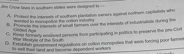 Jim Crow laws in southern states were designed to
A. Protect the interests of southern plantation owners against northern capitalists who
wanted to monopolize the cotton industry
B. Promote the interests of small farmers over the interests of industrialists during the
Gilded Age
C. Keep formerly enslaved persons from participating in politics to preserve the pre-Civil
War lifestyle of the South
D. Establish government regulations on cotton monopolies that were forcing poor farmer
to sell their land and become dependent workers