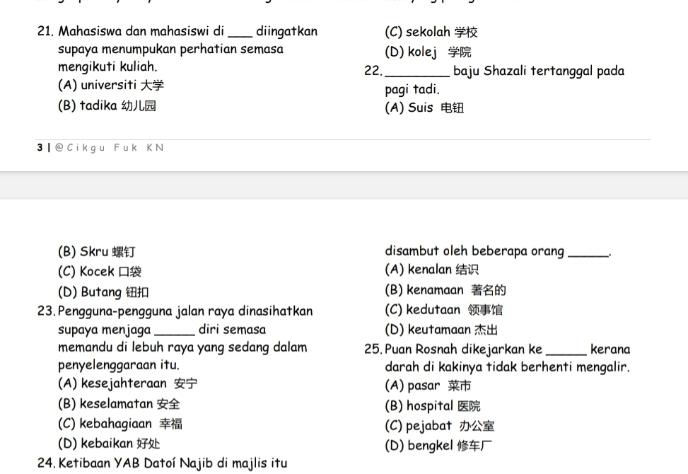 Mahasiswa dan mahasiswi di _diingatkan (C) sekolah 
supaya menumpukan perhatian semasa (D) kolej 
mengikuti kuliah. 22._ baju Shazali tertanggal pada
(A) universiti pagi tadi.
(B) tadika (A) Suis 
3 | @ C ikgu F uk K N
(B) Skru disambut oleh beberapa orang_
(C) Kocek (A) kenalan
(D) Butang (B) kenamaan 
23. Pengguna-pengguna jalan raya dinasihatkan (C) kedutaan 
supaya menjaga_ diri semasa (D) keutamaan 
memandu di lebuh raya yang sedang dalam 25. Puan Rosnah dikejarkan ke _kerana
penyelenggaraan itu. darah di kakinya tidak berhenti mengalir.
(A) kesejahteraan (A) pasar
(B) keselamatan (B) hospital
(C) kebahagiaan (C) pejabat
(D) kebaikan (D) bengkel 
24. Ketibaan YAB Datoí Najib di majlis itu