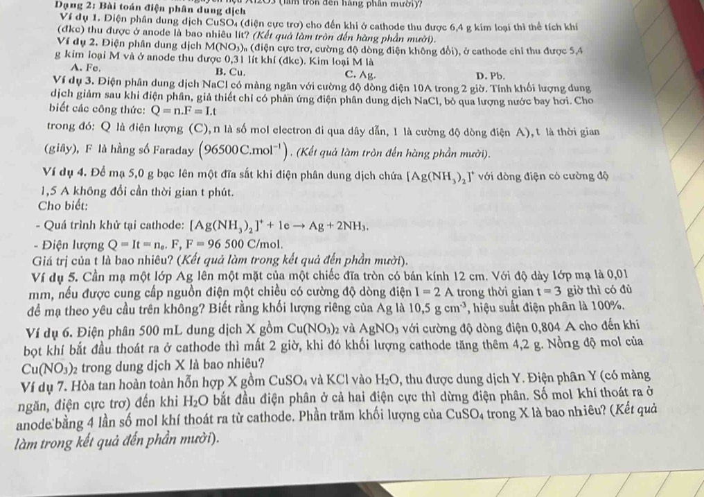 Dạng 2: Bài toán điện phân dung dịch # A1203 (lầm trồn đến hàng phần mười)?
Ví dụ 1. Diện phân dung dịch CuSO₄ (điện cực trợ) cho đến khi ở cathode thu được 6,4 g kim loại thì thể tích khí
(đkc) thu được ở anode là bao nhiêu lit? (Kết quả làm tròn đến hàng phần mưởi).
Ví dụ 2. Điện phân dung dịch M(NO_3) On (điện cực trơ, cường độ dòng điện không đổi), ở cathode chỉ thu được 5,4
g kim loại M và ở anode thu được 0,31 lít khí (đkc). Kim loại M là
A. Fe. B. Cu. C. Ag. D. Pb.
Ví dụ 3. Điện phân dung dịch NaCl có màng ngăn với cường độ đồng điện 10A trong 2 giờ. Tính khối lượng dung
dịch giảm sau khi điện phân, giả thiết chỉ có phản ứng điện phân dung dịch NaCl, bỏ qua lượng nước bay hơi. Cho
biết các công thức: Q=n.F=Lt
trong đó: Q là điện lượng (C), n là số mol electron đi qua dây dẫn, 1 là cường độ dòng điện A), t là thời gian
(giây), F là hằng số Faraday (96500C.mol^(-1)). (Kết quả làm tròn đến hàng phần mười).
Ví dụ 4. Để mạ 5,0 g bạc lên một đĩa sắt khi điện phân dung dịch chứa [Ag(NH_3)_2]^+ với dòng điện có cường độ
1,5 A không đổi cần thời gian t phút.
Cho biết:
- Quá trình khử tại cathode: [Ag(NH_3)_2]^++1eto Ag+2NH_3.
-  Điện lượng Q=It=n_0,F,F=96500C/_1 mol.
Giá trị của t là bao nhiêu? (Kết quả làm trong kết quả đến phần mười).
Ví dụ 5. Cần mạ một lớp Ag lên một mặt của một chiếc đĩa tròn có bán kính 12 cm. Với độ dày lớp mạ là 0,01
mm, nếu được cung cấp nguồn điện một chiều có cường độ dòng điện I=2A trong thời gian t=3 giờ thì có đủ
để mạ theo yêu cầu trên không? Biết rằng khối lượng riêng của Ag là 10,5gcm^(-3) , hiệu suất điện phân là 100%.
Ví dụ 6. Điện phân 500 mL dung dịch X gồm Cu(NO_3)_2 và AgNO_3 với cường độ dòng điện 0,804 A cho đến khi
bọt khí bắt đầu thoát ra ở cathode thì mất 2 giờ, khi đó khối lượng cathode tăng thêm 4,2 g. Nồng độ mol của
Cu(NO_3) 2  trong dung dịch X là bao nhiêu?
Ví dụ 7. Hòa tan hoàn toàn hỗn hợp X gồm ( CuSO_4 và KCl vào H_2O *, thu được dung dịch Y. Điện phân Y (có màng
ngăn, điện cực trơ) đến khi H_2O bắt đầu điện phân ở cả hai điện cực thì dừng điện phân. Số mol khí thoát ra ở
anode:bằng 4 lần số mol khí thoát ra từ cathode. Phần trăm khối lượng của CuSO₄ trong X là bao nhiêu? (Kết quả
làm trong kết quả đến phần mười).