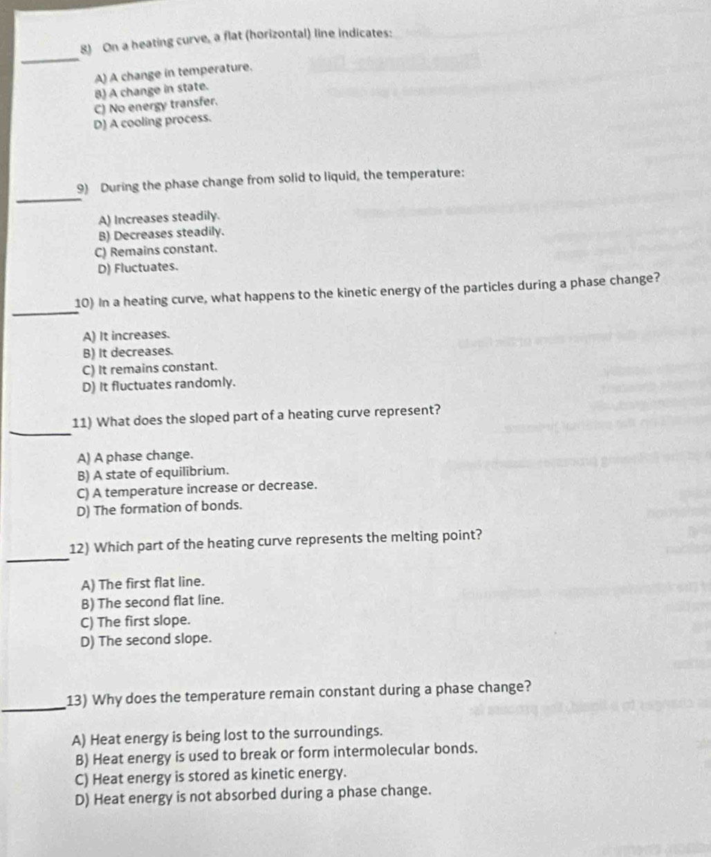 On a heating curve, a flat (horizontal) line indicates:
A) A change in temperature.
B) A change in state.
C) No energy transfer.
D) A cooling process.
_
9) During the phase change from solid to liquid, the temperature:
A) Increases steadily.
B) Decreases steadily.
C) Remains constant.
D) Fluctuates.
_
10) In a heating curve, what happens to the kinetic energy of the particles during a phase change?
A) It increases.
B) It decreases.
C) It remains constant.
D) It fluctuates randomly.
_
11) What does the sloped part of a heating curve represent?
A) A phase change.
B) A state of equilibrium.
C) A temperature increase or decrease.
D) The formation of bonds.
_
12) Which part of the heating curve represents the melting point?
A) The first flat line.
B) The second flat line.
C) The first slope.
D) The second slope.
_
13) Why does the temperature remain constant during a phase change?
A) Heat energy is being lost to the surroundings.
B) Heat energy is used to break or form intermolecular bonds.
C) Heat energy is stored as kinetic energy.
D) Heat energy is not absorbed during a phase change.