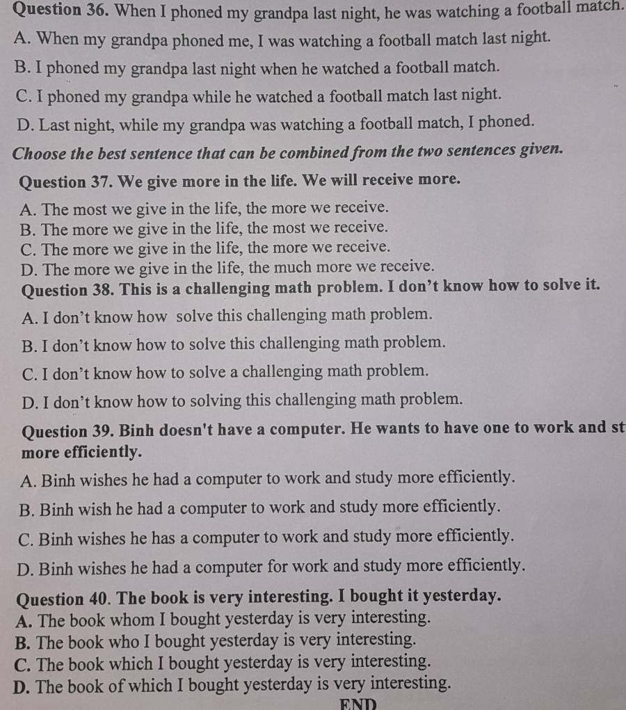 When I phoned my grandpa last night, he was watching a football match.
A. When my grandpa phoned me, I was watching a football match last night.
B. I phoned my grandpa last night when he watched a football match.
C. I phoned my grandpa while he watched a football match last night.
D. Last night, while my grandpa was watching a football match, I phoned.
Choose the best sentence that can be combined from the two sentences given.
Question 37. We give more in the life. We will receive more.
A. The most we give in the life, the more we receive.
B. The more we give in the life, the most we receive.
C. The more we give in the life, the more we receive.
D. The more we give in the life, the much more we receive.
Question 38. This is a challenging math problem. I don’t know how to solve it.
A. I don’t know how solve this challenging math problem.
B. I don’t know how to solve this challenging math problem.
C. I don’t know how to solve a challenging math problem.
D. I don’t know how to solving this challenging math problem.
Question 39. Binh doesn't have a computer. He wants to have one to work and st
more efficiently.
A. Binh wishes he had a computer to work and study more efficiently.
B. Binh wish he had a computer to work and study more efficiently.
C. Binh wishes he has a computer to work and study more efficiently.
D. Binh wishes he had a computer for work and study more efficiently.
Question 40. The book is very interesting. I bought it yesterday.
A. The book whom I bought yesterday is very interesting.
B. The book who I bought yesterday is very interesting.
C. The book which I bought yesterday is very interesting.
D. The book of which I bought yesterday is very interesting.
END
