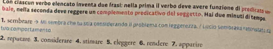 Con ciascun verbo elencato ínventa due frasi: nella prima il verbo deve avere funzione di predicato e 
bale, nella seconda deve reggere un complemento predicativo del soggetto. Hai due minuti di tempo 
1. sembrare→ Misembra che tu stia considerando il problema con leggerezza / Lucio sembrava rattristats ca 
tuo comportamento 
2. reputare 3. considerare 4. stimare 5. eleggere 6. rendere 7. appatire