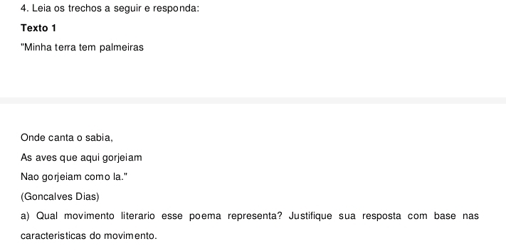 Leia os trechos a seguir e responda: 
Texto 1 
"Minha terra tem palmeiras 
Onde canta o sabia, 
As aves que aqui gorjeiam 
Nao gorjeiam como la." 
(Goncalves Dias) 
a) Qual movimento literario esse poema representa? Justifique sua resposta com base nas 
caracteristicas do movimento.