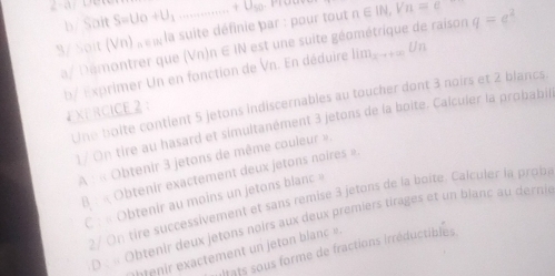 2-a S=U_0+U_1 ... n∈ IN, Vn=c q=e^2
b/ Sait 
3/ Soit (Vn) u la suite définie par : pour tout 
a/ Démontrer que (Vn)n∈ IN est une suite géométrique de raison 
b/ Exprimer Un en fonction de Vn. En déduire lim_xto +∈fty Un
Une boite contient 5 jetons indiscernables au toucher dont 3 noirs et 2 blancs. 
EXERCICE 2： 
1 / On tire au hasard et simultanément 3 jetons de la boite. Calculer la probabill 
A : « Obtenir 3 jetons de même couleur » 
B : « Obtenir exactement deux jetons noires » 
C : « Obtenir au moins un jetons blanc » 
2 / On tire successivement et sans remise 3 jetons de la boite. Calculer la prob 
D : « Obtenir deux jetons noirs aux deux premiers tirages et un bjanc au derni 
Dnts sous forme de fractions irréductibles 
enir exactement un jeton blanc