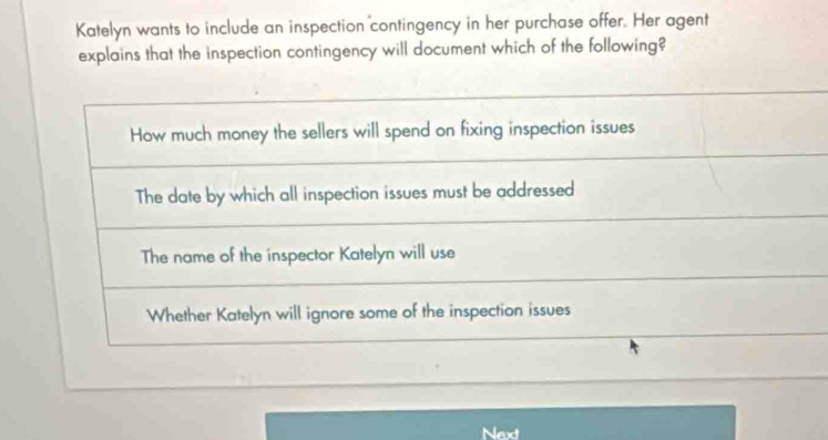 Katelyn wants to include an inspection contingency in her purchase offer. Her agent
explains that the inspection contingency will document which of the following?
How much money the sellers will spend on fixing inspection issues
The date by which all inspection issues must be addressed
The name of the inspector Katelyn will use
Whether Katelyn will ignore some of the inspection issues
Next