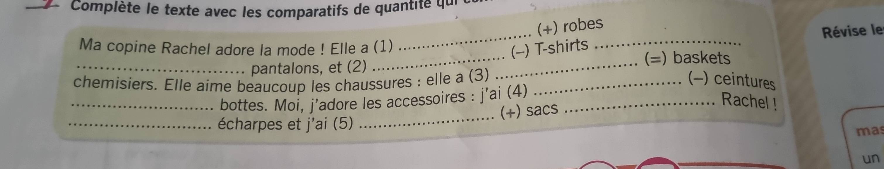 Complète le texte avec les comparatifs de quant qu i 
_ 
(+) robes 
Révise le 
_ 
Ma copine Rachel adore la mode ! Elle a (1) 
(-) T-shirts_ 
_pantalons, et (2) 
_ 
(=) baskets 
chemisiers. Elle aime beaucoup les chaussures : elle a (3) _(−) ceintures 
_bottes. Moi, j'adore les accessoires : j'ai (4)_ 
Rachel ! 
_écharpes et j'ai (5) _(+) sacs 
mas 
un