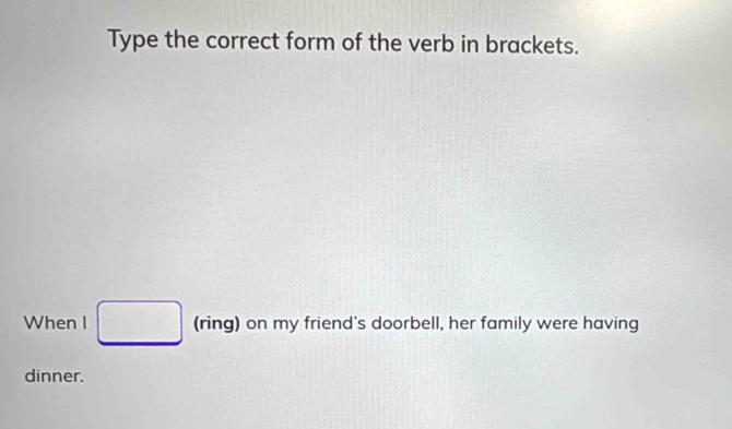 Type the correct form of the verb in brackets. 
When I □ (ring) on my friend's doorbell, her family were having 
dinner.