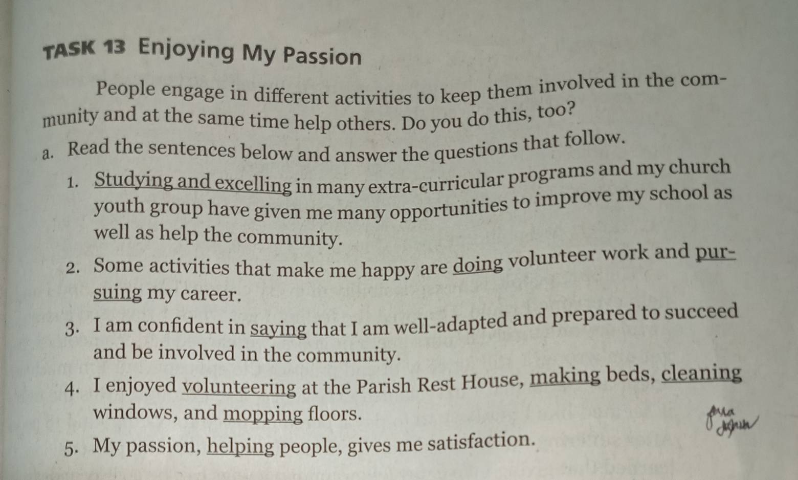 TASK 13 Enjoying My Passion 
People engage in different activities to keep them involved in the com- 
munity and at the same time help others. Do you do this, too? 
a. Read the sentences below and answer the questions that follow. 
1. Studying and excelling in many extra-curricular programs and my church 
youth group have given me many opportunities to improve my school as 
well as help the community. 
2. Some activities that make me happy are doing volunteer work and pur- 
suing my career. 
3. I am confident in saying that I am well-adapted and prepared to succeed 
and be involved in the community. 
4. I enjoyed volunteering at the Parish Rest House, making beds, cleaning 
windows, and mopping floors. 
5. My passion, helping people, gives me satisfaction.