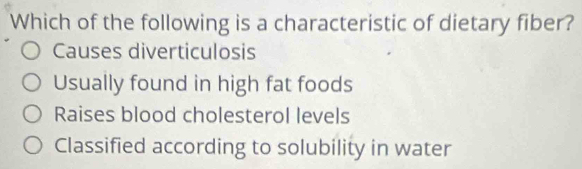 Which of the following is a characteristic of dietary fiber?
Causes diverticulosis
Usually found in high fat foods
Raises blood cholesterol levels
Classified according to solubility in water