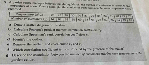 A garden centre manager believes that during March, the number of customers is related to the
temperature at noon. Over a fortnight, the number of customers and the noon temperature were
recorded.
Draw a scatter diagram of the data.
b Calculate Pearson's product-moment correlation coefficient r_p.
Calculate Spearman’s rank correlation coefficient T_5.
d Identify the outlier.
Remove the outlier, and re-calculate r_p and r_s.
Which correlation coefficient is most affected by the presence of the outlier?
g Describe the association between the number of customers and the noon temperature at the
garden centre.