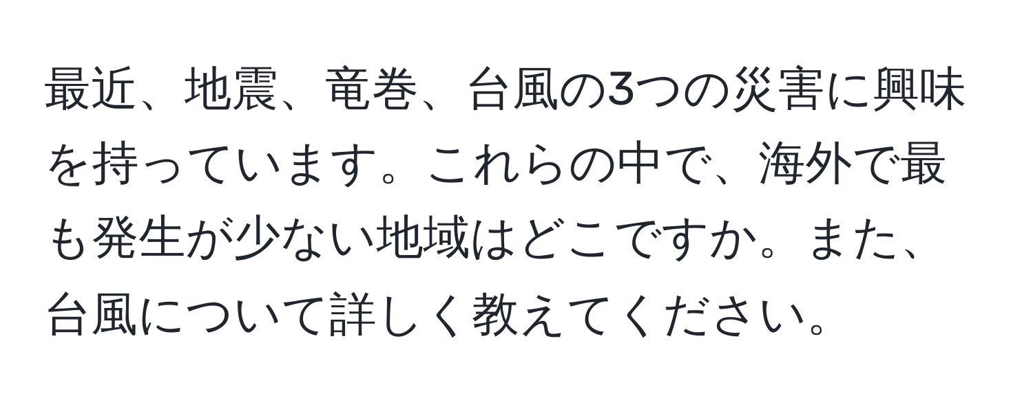 最近、地震、竜巻、台風の3つの災害に興味を持っています。これらの中で、海外で最も発生が少ない地域はどこですか。また、台風について詳しく教えてください。