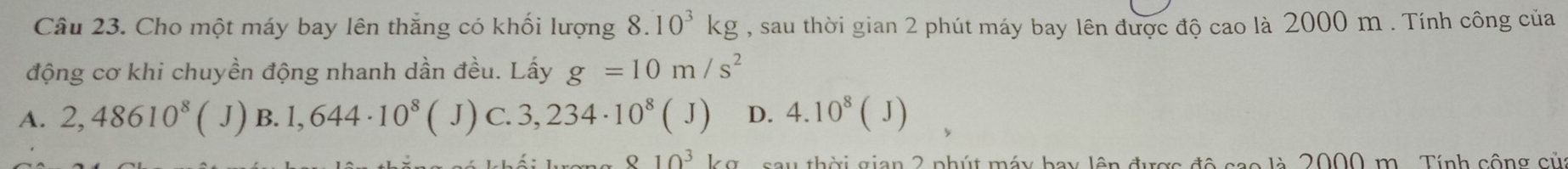 Cho một máy bay lên thắng có khối lượng 8.10^3kg , sau thời gian 2 phút máy bay lên được độ cao là 2000 m. Tính công của
động cơ khi chuyền động nhanh dần đều. Lấy g=10m/s^2
A. 2,48610^8 (J) B. 1,644· 10^8 ( J) C. 3,234· 10^8(J) D. 4.10^8(J)
10^3 sau thời gian 2 phút máy bay lên được độ cao là 2000 m. Tính cộng của