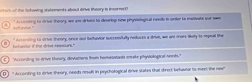 Which of the following statements about drive theory is incorrect?
According to drive theory, we are driven to develop new physiological needs in order to motivate our own
A behavior."
" According to drive theory, once our behavior successfully reduces a drive, we are more likely to repeat the
B behavior if the drive reoccurs."
C "According to drive theory, deviations from homeostasis create physiological needs."
D " According to drive theory, needs result in psychological drive states that direct behavior to meet the nee"