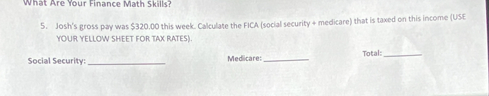 What Are Your Finance Math Skills? 
5. Josh’s gross pay was $320.00 this week. Calculate the FICA (social security + medicare) that is taxed on this income (USE 
YOUR YELLOW SHEET FOR TAX RATES). 
Social Security: _Medicare: _Total:_