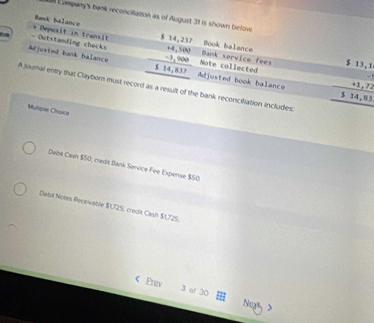 Company's bank reconciliation as of August 31 is shown below.
Bank balance Book balance
beginarrayr $14,237 +4,500 -3,900 hline 514,837 hline endarray
Deposit in transit Bank service fees
- Outstanding checks Note collected
$ 13,1
Adjusted bank balance Adjusted book balance

+1,72
A journal entry that Clayborn must record as a result of the bank reconciliation includes:
$ 14,83
Multipie Choice
Debit Cash $50; credit Bank Service Fee Expense $50
Debit Notes Receivable $1,725, credit Cash $1,725.
.Prev 3 of 30
Ney